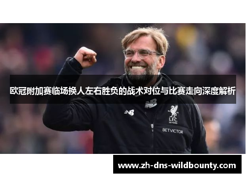 欧冠附加赛临场换人左右胜负的战术对位与比赛走向深度解析 欧冠附加赛临场换人左右胜负的战术对位与比赛走向深度解析