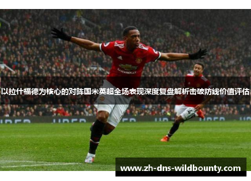 以拉什福德为核心的对阵国米英超全场表现深度复盘解析击破防线价值评估