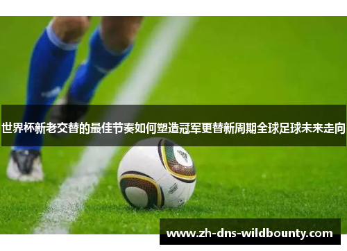 世界杯新老交替的最佳节奏如何塑造冠军更替新周期全球足球未来走向