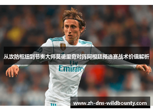 从攻防枢纽到节奏大师莫德里奇对阵阿根廷预选赛战术价值解析 从攻防枢纽到节奏大师莫德里奇对阵阿根廷预选赛战术价值解析