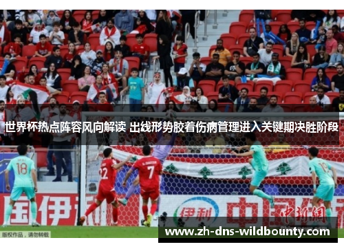 世界杯热点阵容风向解读 出线形势胶着伤病管理进入关键期决胜阶段
