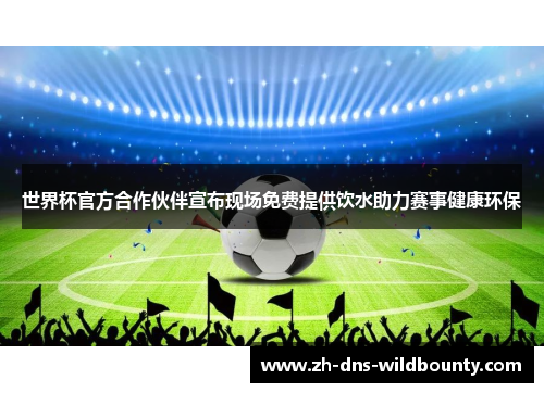 世界杯官方合作伙伴宣布现场免费提供饮水助力赛事健康环保 世界杯官方合作伙伴宣布现场免费提供饮水助力赛事健康环保