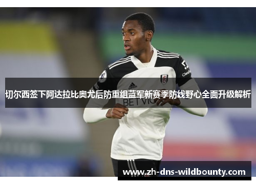 切尔西签下阿达拉比奥尤后防重组蓝军新赛季防线野心全面升级解析