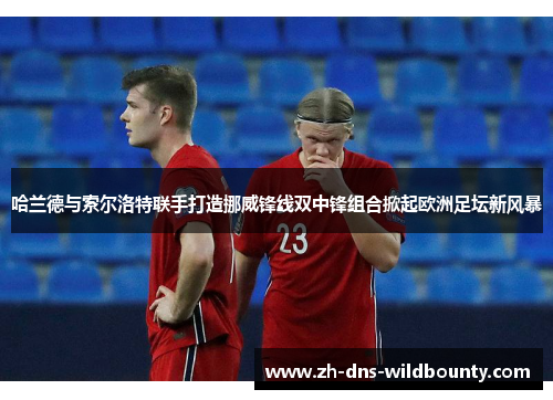 哈兰德与索尔洛特联手打造挪威锋线双中锋组合掀起欧洲足坛新风暴