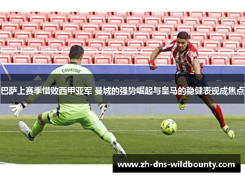 巴萨上赛季惜败西甲亚军 曼城的强势崛起与皇马的稳健表现成焦点
