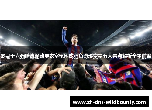 欧冠十六强暗流涌动更衣室氛围成胜负隐形变量五大看点解析全景前瞻