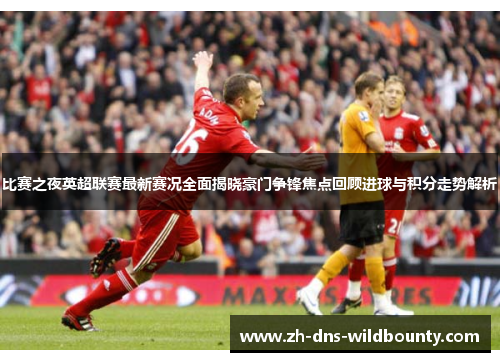 比赛之夜英超联赛最新赛况全面揭晓豪门争锋焦点回顾进球与积分走势解析