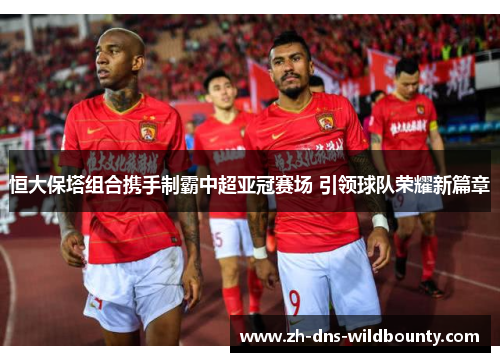 恒大保塔组合携手制霸中超亚冠赛场 引领球队荣耀新篇章