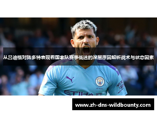 从吕迪格对阵多特表现看国家队赛事低迷的深层原因解析战术与状态因素 从吕迪格对阵多特表现看国家队赛事低迷的深层原因解析战术与状态因素