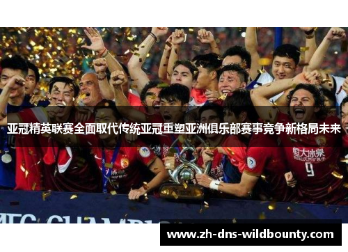 亚冠精英联赛全面取代传统亚冠重塑亚洲俱乐部赛事竞争新格局未来