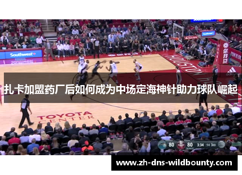 扎卡加盟药厂后如何成为中场定海神针助力球队崛起