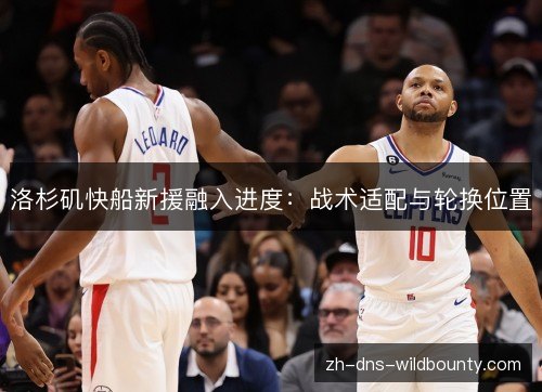 洛杉矶快船新援融入进度:战术适配与轮换位置 洛杉矶快船新援融入进度:战术适配与轮换位置